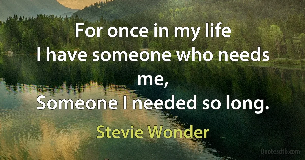 For once in my life
I have someone who needs me,
Someone I needed so long. (Stevie Wonder)