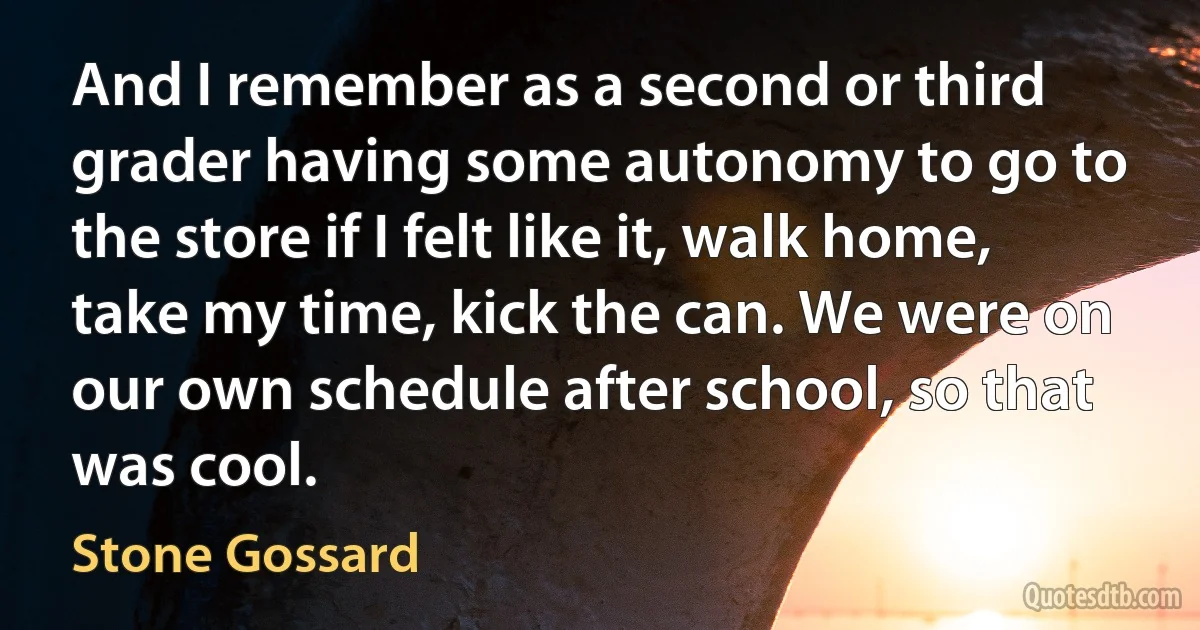 And I remember as a second or third grader having some autonomy to go to the store if I felt like it, walk home, take my time, kick the can. We were on our own schedule after school, so that was cool. (Stone Gossard)