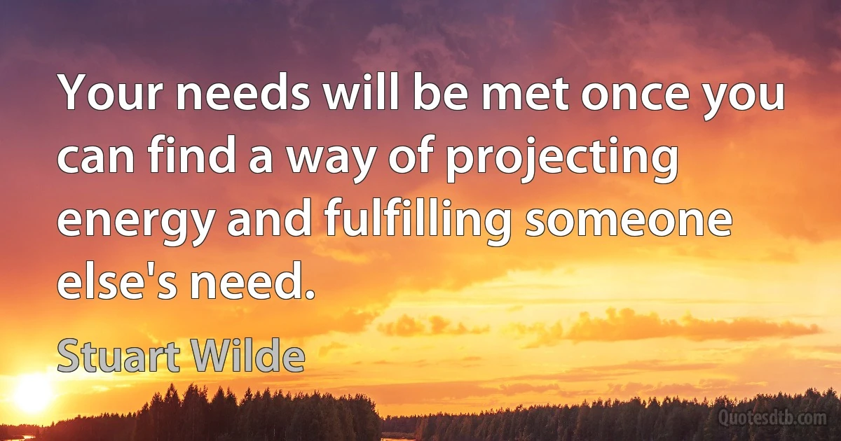 Your needs will be met once you can find a way of projecting energy and fulfilling someone else's need. (Stuart Wilde)