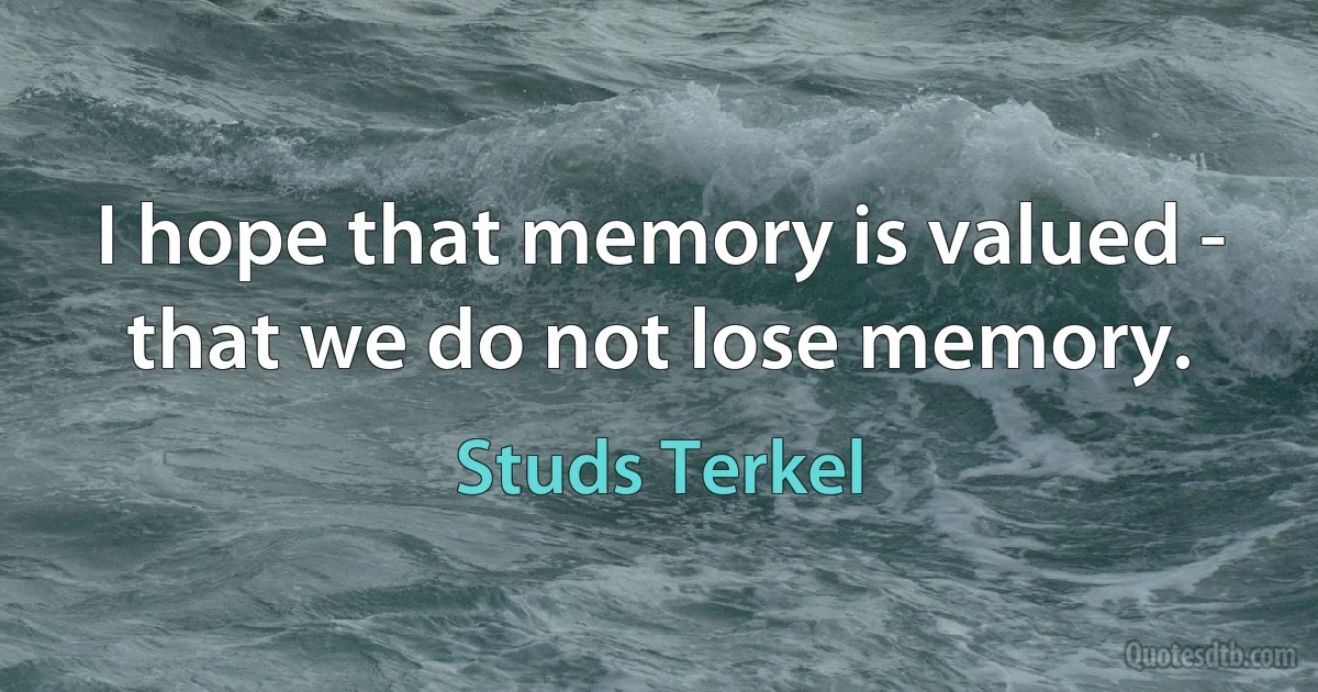 I hope that memory is valued - that we do not lose memory. (Studs Terkel)