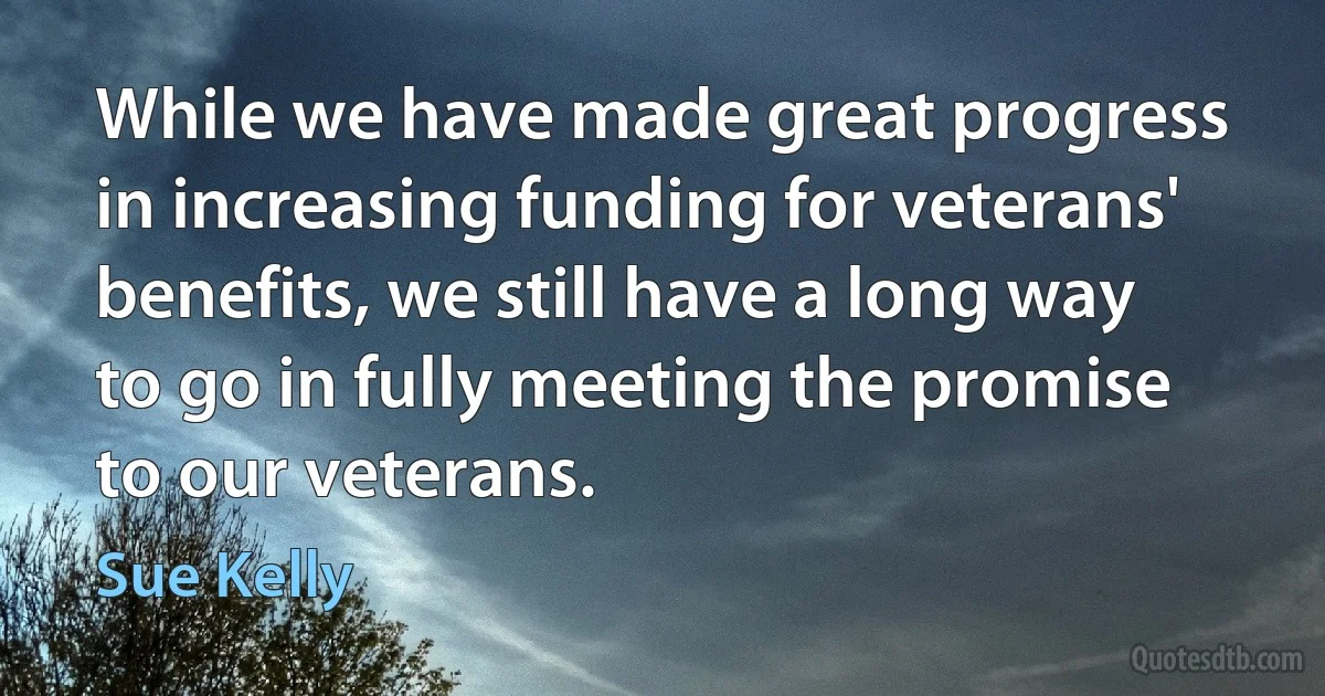 While we have made great progress in increasing funding for veterans' benefits, we still have a long way to go in fully meeting the promise to our veterans. (Sue Kelly)