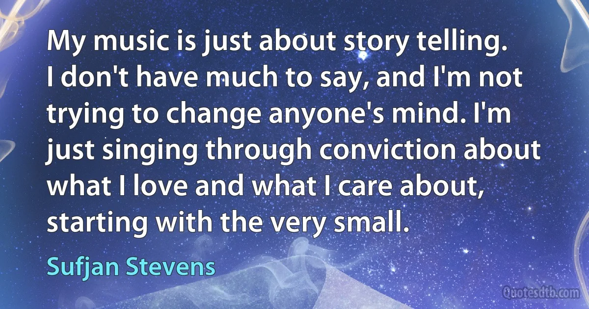 My music is just about story telling. I don't have much to say, and I'm not trying to change anyone's mind. I'm just singing through conviction about what I love and what I care about, starting with the very small. (Sufjan Stevens)