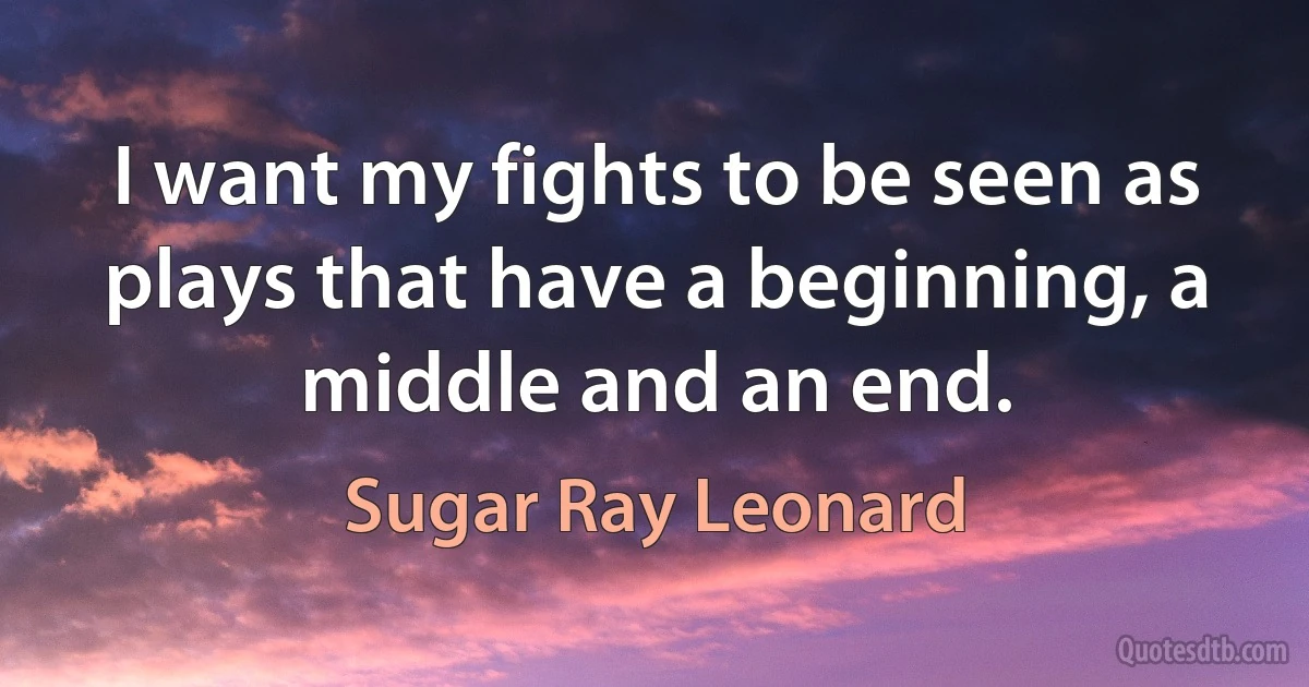 I want my fights to be seen as plays that have a beginning, a middle and an end. (Sugar Ray Leonard)