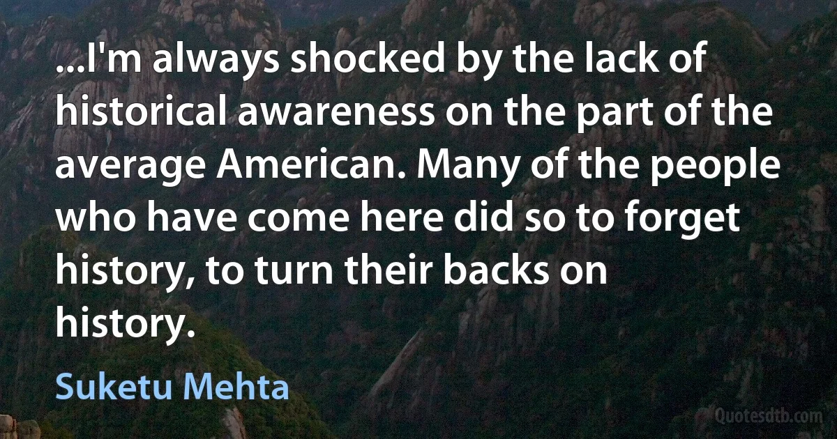 ...I'm always shocked by the lack of historical awareness on the part of the average American. Many of the people who have come here did so to forget history, to turn their backs on history. (Suketu Mehta)