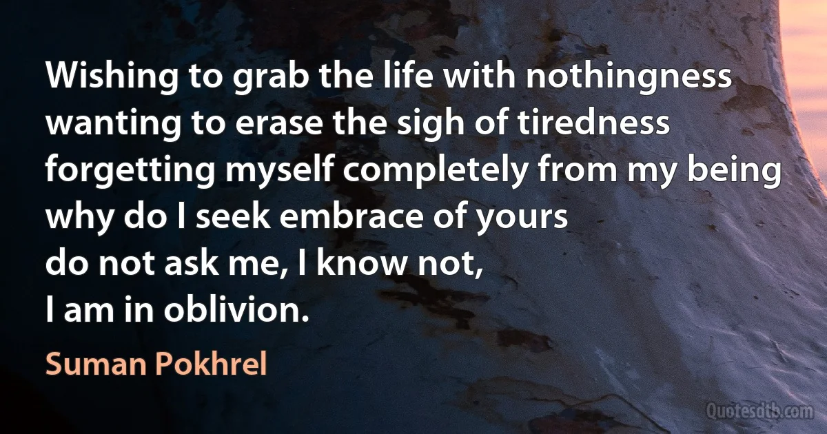 Wishing to grab the life with nothingness
wanting to erase the sigh of tiredness
forgetting myself completely from my being
why do I seek embrace of yours
do not ask me, I know not,
I am in oblivion. (Suman Pokhrel)