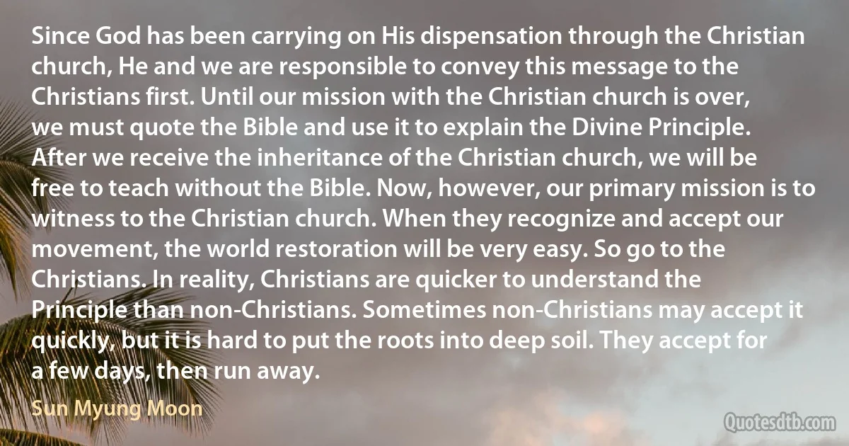 Since God has been carrying on His dispensation through the Christian church, He and we are responsible to convey this message to the Christians first. Until our mission with the Christian church is over, we must quote the Bible and use it to explain the Divine Principle. After we receive the inheritance of the Christian church, we will be free to teach without the Bible. Now, however, our primary mission is to witness to the Christian church. When they recognize and accept our movement, the world restoration will be very easy. So go to the Christians. In reality, Christians are quicker to understand the Principle than non-Christians. Sometimes non-Christians may accept it quickly, but it is hard to put the roots into deep soil. They accept for a few days, then run away. (Sun Myung Moon)