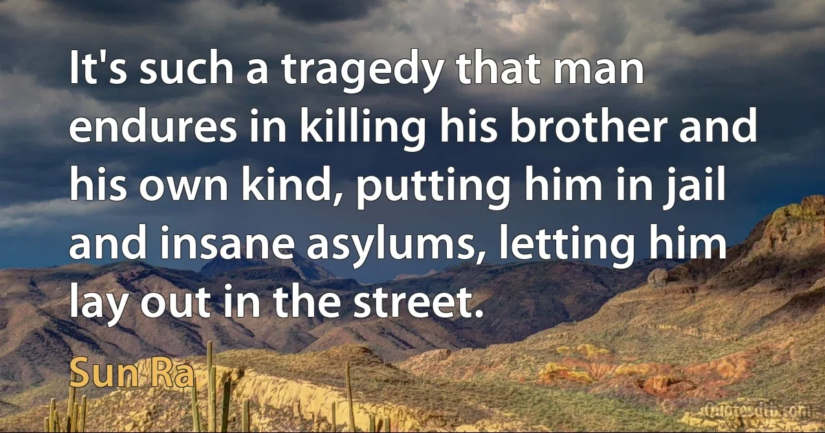 It's such a tragedy that man endures in killing his brother and his own kind, putting him in jail and insane asylums, letting him lay out in the street. (Sun Ra)