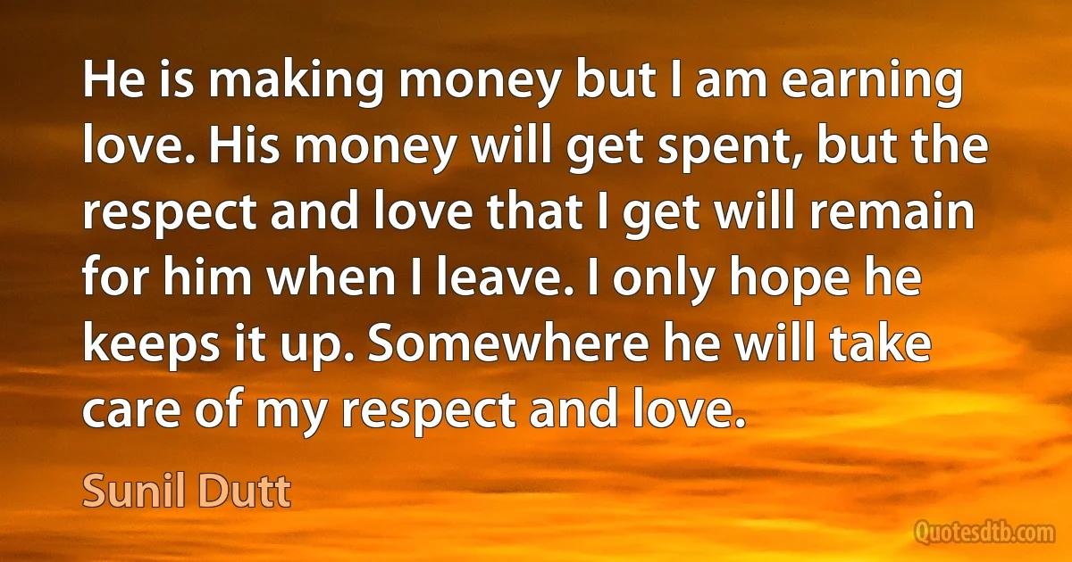 He is making money but I am earning love. His money will get spent, but the respect and love that I get will remain for him when I leave. I only hope he keeps it up. Somewhere he will take care of my respect and love. (Sunil Dutt)