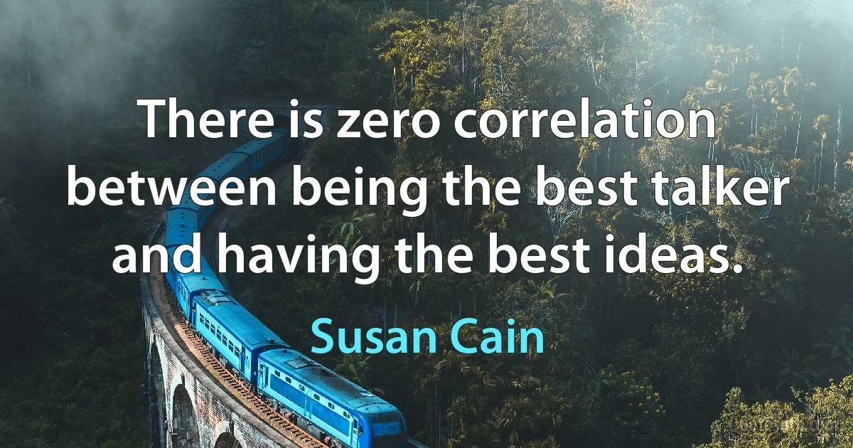 There is zero correlation between being the best talker and having the best ideas. (Susan Cain)