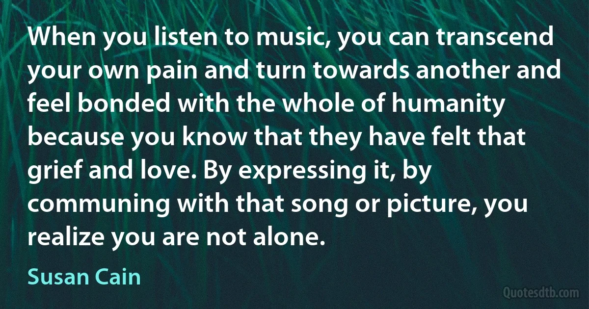 When you listen to music, you can transcend your own pain and turn towards another and feel bonded with the whole of humanity because you know that they have felt that grief and love. By expressing it, by communing with that song or picture, you realize you are not alone. (Susan Cain)