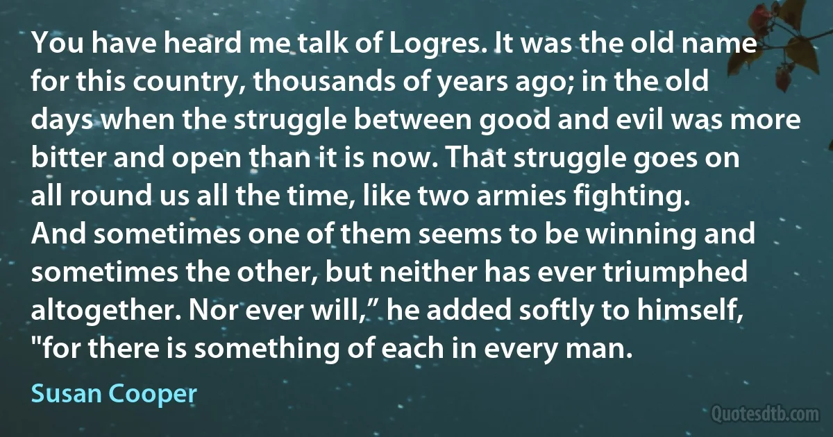 You have heard me talk of Logres. It was the old name for this country, thousands of years ago; in the old days when the struggle between good and evil was more bitter and open than it is now. That struggle goes on all round us all the time, like two armies fighting. And sometimes one of them seems to be winning and sometimes the other, but neither has ever triumphed altogether. Nor ever will,” he added softly to himself, "for there is something of each in every man. (Susan Cooper)