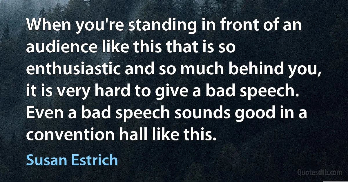 When you're standing in front of an audience like this that is so enthusiastic and so much behind you, it is very hard to give a bad speech. Even a bad speech sounds good in a convention hall like this. (Susan Estrich)