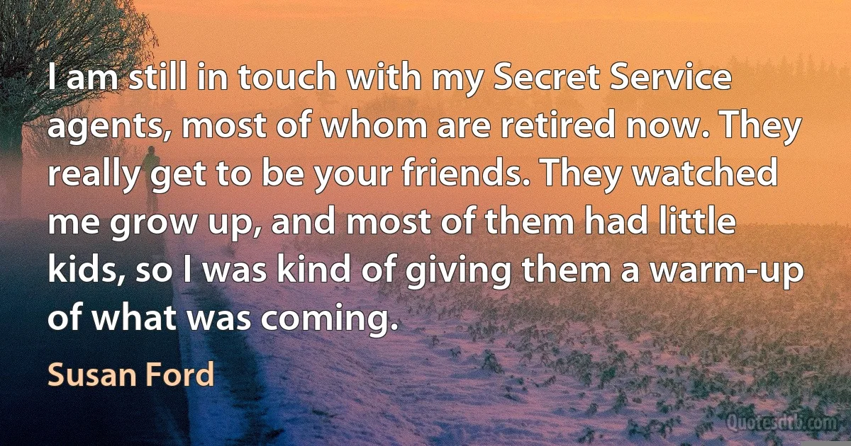 I am still in touch with my Secret Service agents, most of whom are retired now. They really get to be your friends. They watched me grow up, and most of them had little kids, so I was kind of giving them a warm-up of what was coming. (Susan Ford)