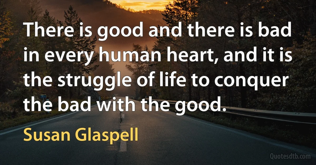 There is good and there is bad in every human heart, and it is the struggle of life to conquer the bad with the good. (Susan Glaspell)