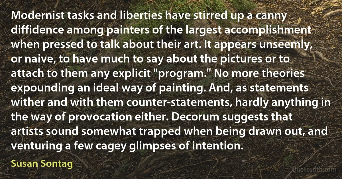 Modernist tasks and liberties have stirred up a canny diffidence among painters of the largest accomplishment when pressed to talk about their art. It appears unseemly, or naive, to have much to say about the pictures or to attach to them any explicit "program." No more theories expounding an ideal way of painting. And, as statements wither and with them counter-statements, hardly anything in the way of provocation either. Decorum suggests that artists sound somewhat trapped when being drawn out, and venturing a few cagey glimpses of intention. (Susan Sontag)