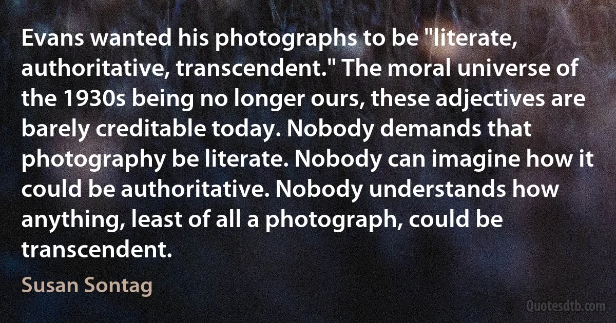 Evans wanted his photographs to be "literate, authoritative, transcendent." The moral universe of the 1930s being no longer ours, these adjectives are barely creditable today. Nobody demands that photography be literate. Nobody can imagine how it could be authoritative. Nobody understands how anything, least of all a photograph, could be transcendent. (Susan Sontag)