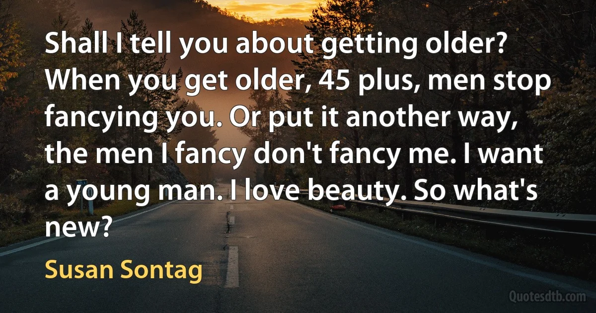 Shall I tell you about getting older? When you get older, 45 plus, men stop fancying you. Or put it another way, the men I fancy don't fancy me. I want a young man. I love beauty. So what's new? (Susan Sontag)