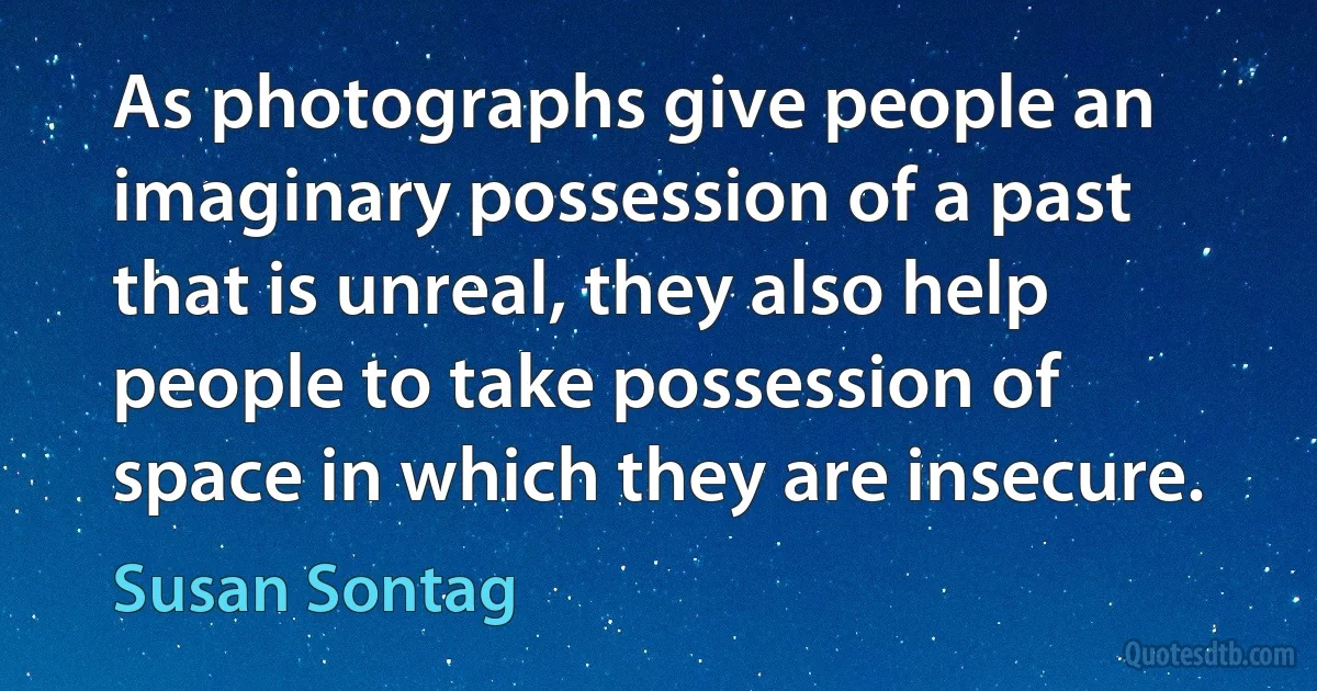 As photographs give people an imaginary possession of a past that is unreal, they also help people to take possession of space in which they are insecure. (Susan Sontag)