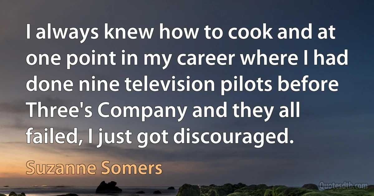 I always knew how to cook and at one point in my career where I had done nine television pilots before Three's Company and they all failed, I just got discouraged. (Suzanne Somers)