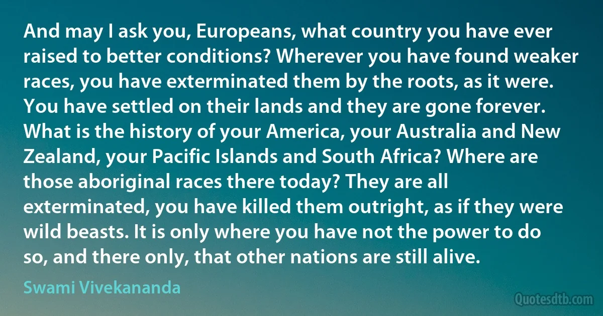 And may I ask you, Europeans, what country you have ever raised to better conditions? Wherever you have found weaker races, you have exterminated them by the roots, as it were. You have settled on their lands and they are gone forever. What is the history of your America, your Australia and New Zealand, your Pacific Islands and South Africa? Where are those aboriginal races there today? They are all exterminated, you have killed them outright, as if they were wild beasts. It is only where you have not the power to do so, and there only, that other nations are still alive. (Swami Vivekananda)