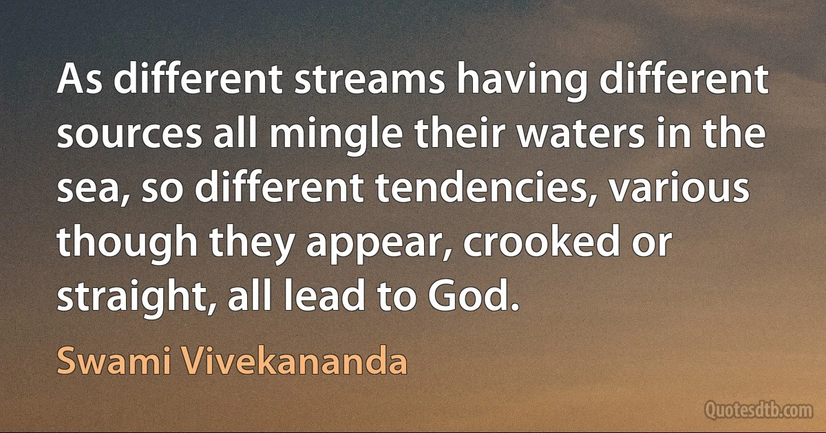 As different streams having different sources all mingle their waters in the sea, so different tendencies, various though they appear, crooked or straight, all lead to God. (Swami Vivekananda)