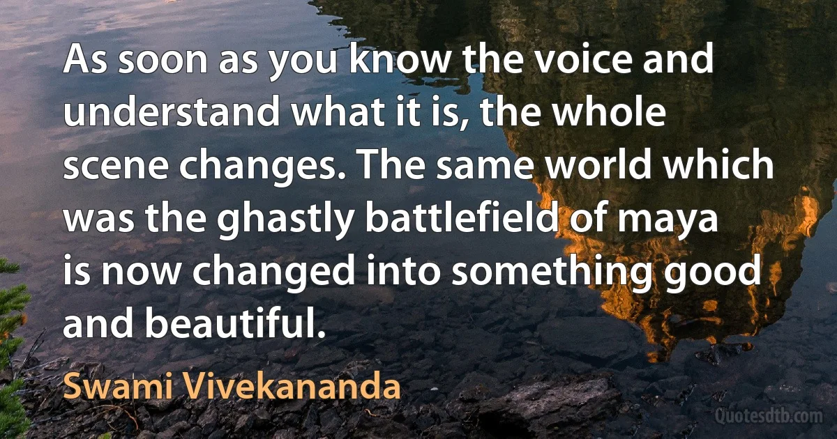 As soon as you know the voice and understand what it is, the whole scene changes. The same world which was the ghastly battlefield of maya is now changed into something good and beautiful. (Swami Vivekananda)