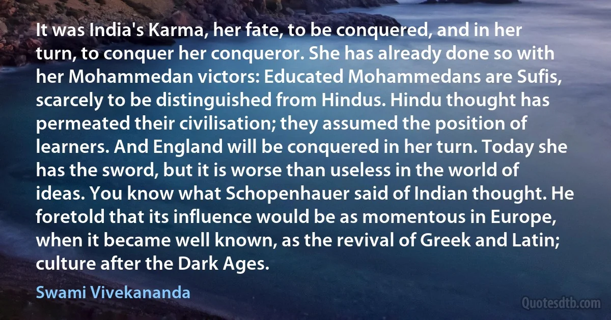 It was India's Karma, her fate, to be conquered, and in her turn, to conquer her conqueror. She has already done so with her Mohammedan victors: Educated Mohammedans are Sufis, scarcely to be distinguished from Hindus. Hindu thought has permeated their civilisation; they assumed the position of learners. And England will be conquered in her turn. Today she has the sword, but it is worse than useless in the world of ideas. You know what Schopenhauer said of Indian thought. He foretold that its influence would be as momentous in Europe, when it became well known, as the revival of Greek and Latin; culture after the Dark Ages. (Swami Vivekananda)