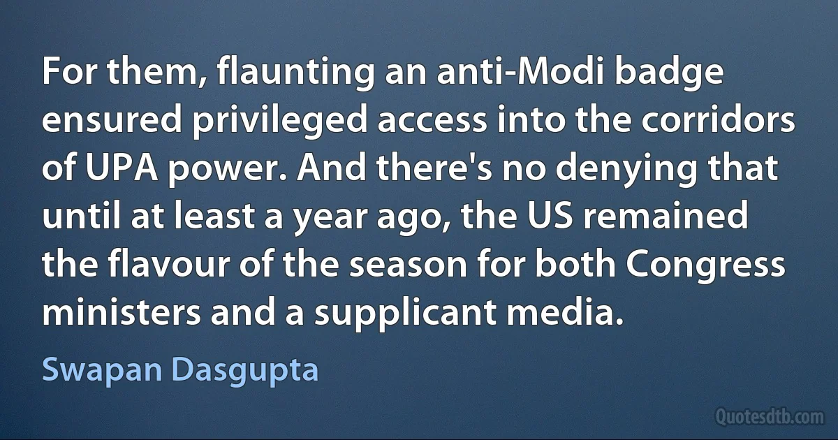 For them, flaunting an anti-Modi badge ensured privileged access into the corridors of UPA power. And there's no denying that until at least a year ago, the US remained the flavour of the season for both Congress ministers and a supplicant media. (Swapan Dasgupta)