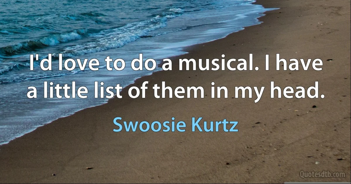 I'd love to do a musical. I have a little list of them in my head. (Swoosie Kurtz)