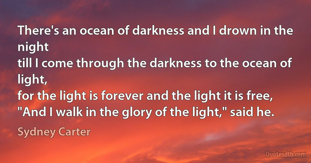 There's an ocean of darkness and I drown in the night
till I come through the darkness to the ocean of light,
for the light is forever and the light it is free,
"And I walk in the glory of the light," said he. (Sydney Carter)