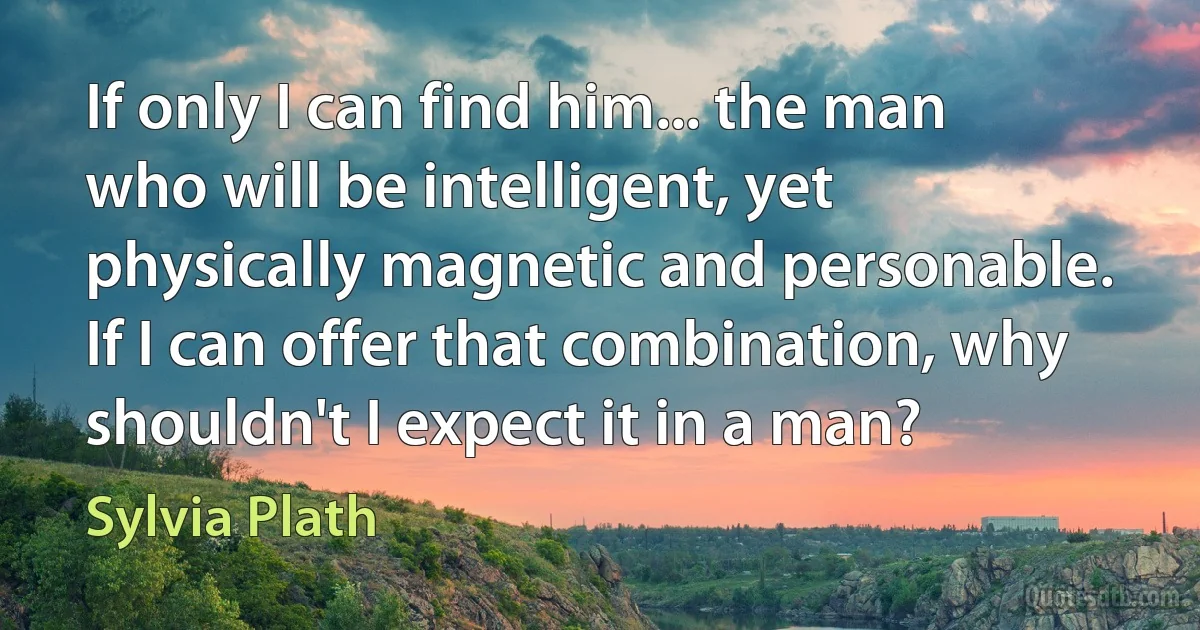 If only I can find him... the man who will be intelligent, yet physically magnetic and personable. If I can offer that combination, why shouldn't I expect it in a man? (Sylvia Plath)