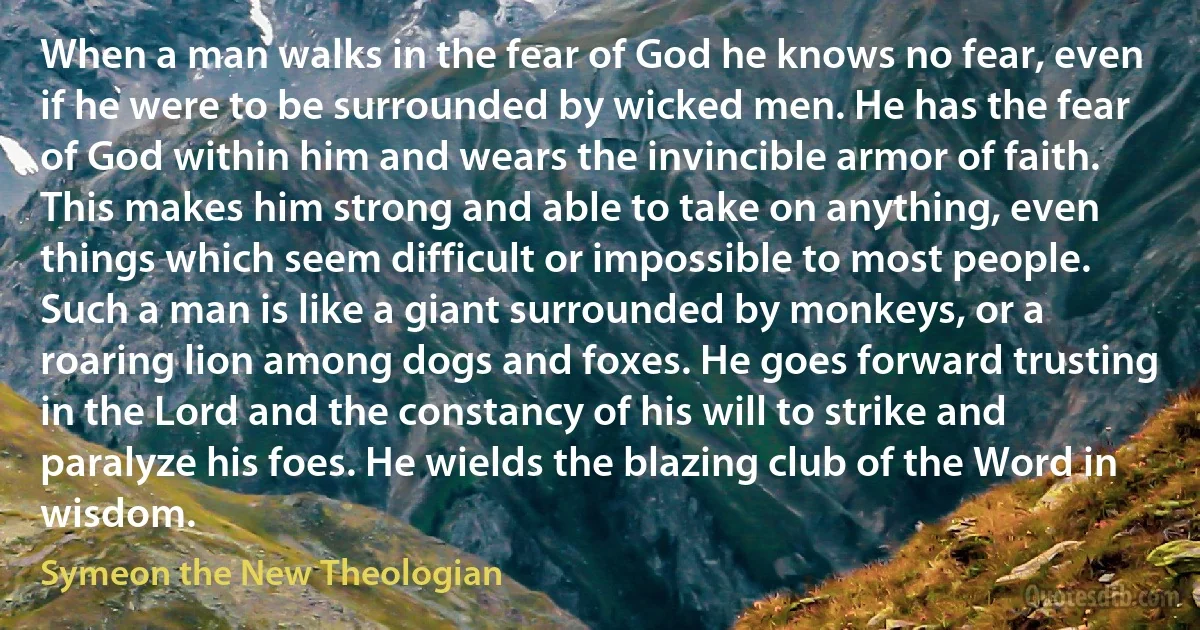 When a man walks in the fear of God he knows no fear, even if he were to be surrounded by wicked men. He has the fear of God within him and wears the invincible armor of faith. This makes him strong and able to take on anything, even things which seem difficult or impossible to most people. Such a man is like a giant surrounded by monkeys, or a roaring lion among dogs and foxes. He goes forward trusting in the Lord and the constancy of his will to strike and paralyze his foes. He wields the blazing club of the Word in wisdom. (Symeon the New Theologian)