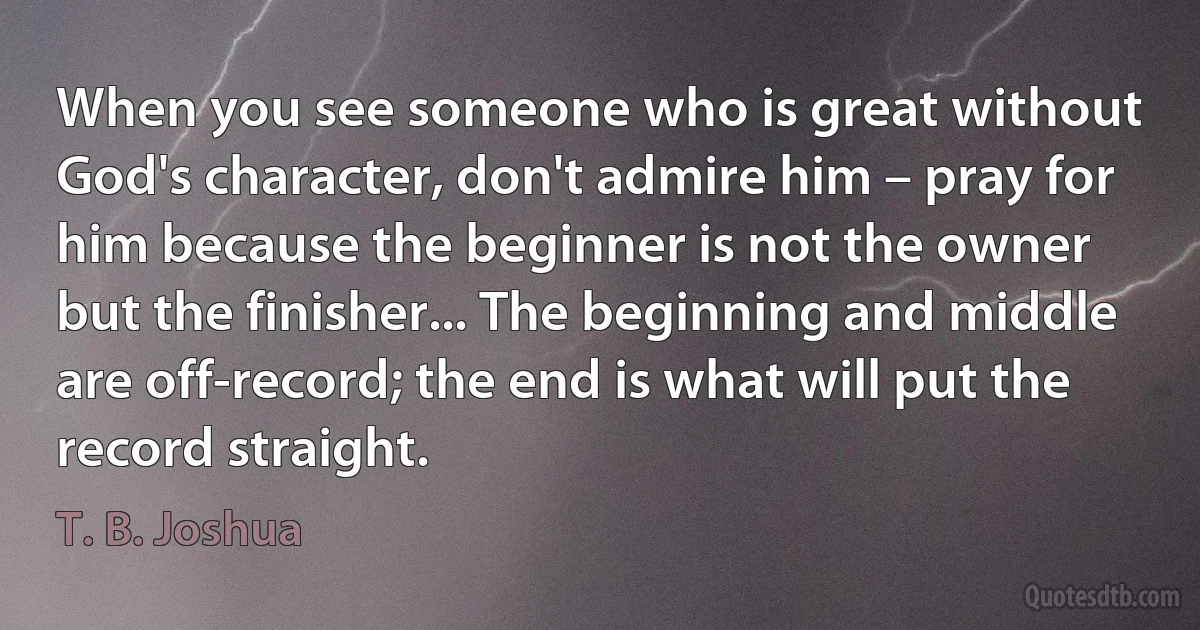 When you see someone who is great without God's character, don't admire him – pray for him because the beginner is not the owner but the finisher... The beginning and middle are off-record; the end is what will put the record straight. (T. B. Joshua)