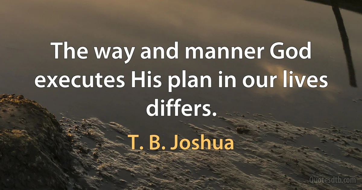 The way and manner God executes His plan in our lives differs. (T. B. Joshua)