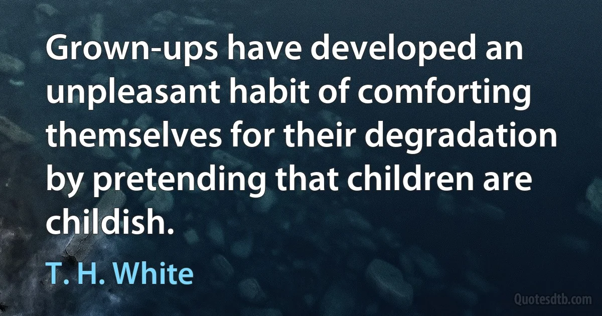 Grown-ups have developed an unpleasant habit of comforting themselves for their degradation by pretending that children are childish. (T. H. White)