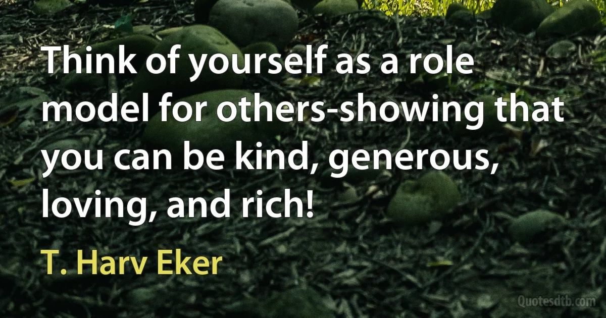 Think of yourself as a role model for others-showing that you can be kind, generous, loving, and rich! (T. Harv Eker)