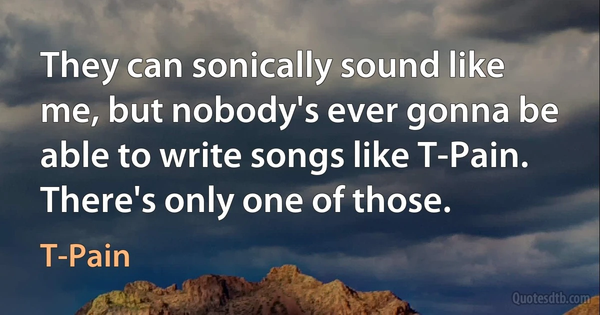 They can sonically sound like me, but nobody's ever gonna be able to write songs like T-Pain. There's only one of those. (T-Pain)