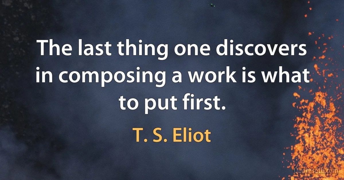 The last thing one discovers in composing a work is what to put first. (T. S. Eliot)