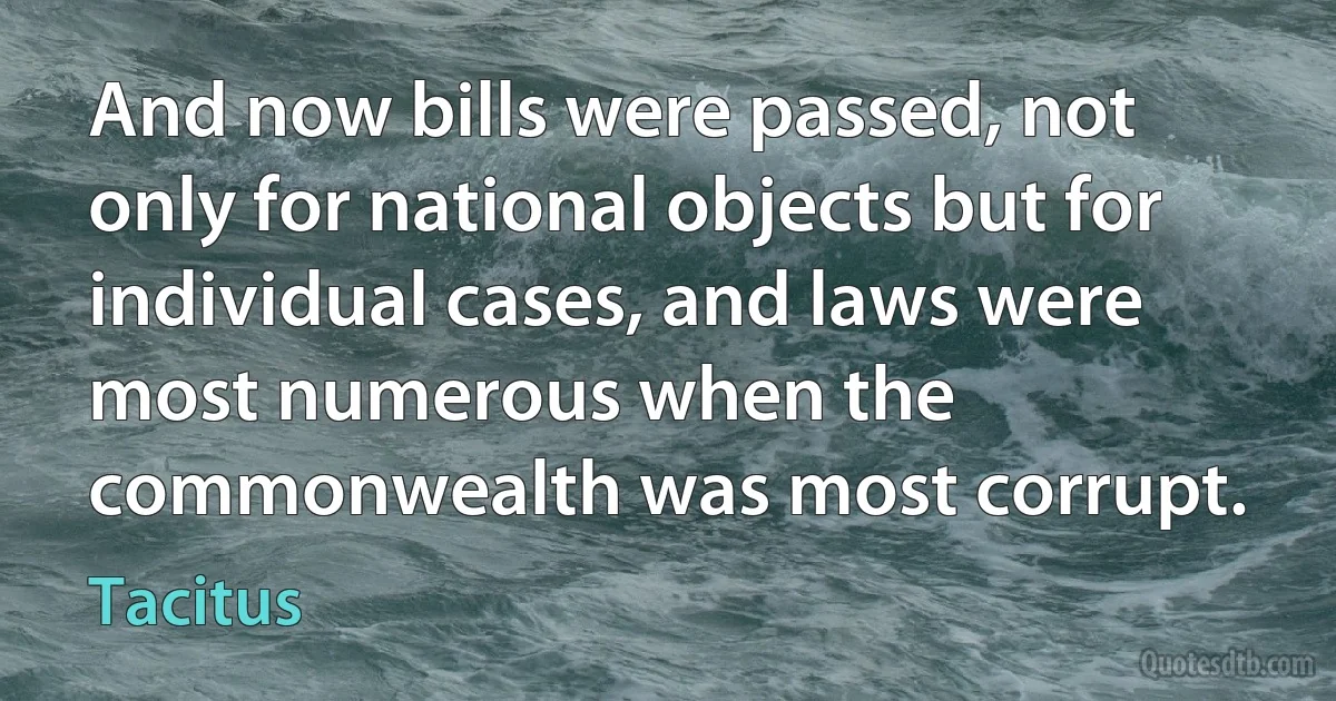 And now bills were passed, not only for national objects but for individual cases, and laws were most numerous when the commonwealth was most corrupt. (Tacitus)