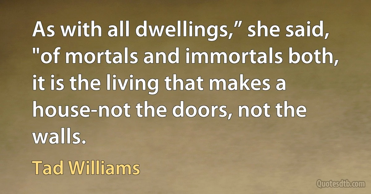 As with all dwellings,” she said, "of mortals and immortals both, it is the living that makes a house-not the doors, not the walls. (Tad Williams)