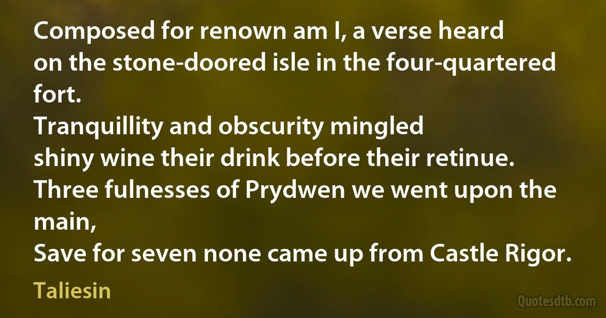 Composed for renown am I, a verse heard
on the stone-doored isle in the four-quartered fort.
Tranquillity and obscurity mingled
shiny wine their drink before their retinue.
Three fulnesses of Prydwen we went upon the main,
Save for seven none came up from Castle Rigor. (Taliesin)