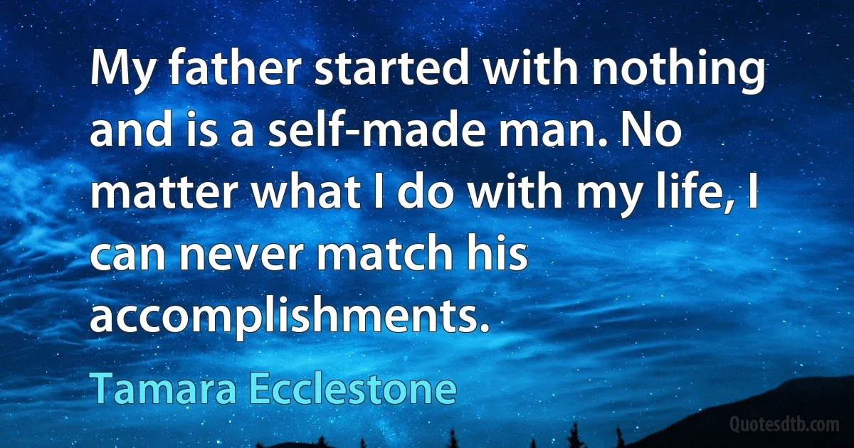 My father started with nothing and is a self-made man. No matter what I do with my life, I can never match his accomplishments. (Tamara Ecclestone)