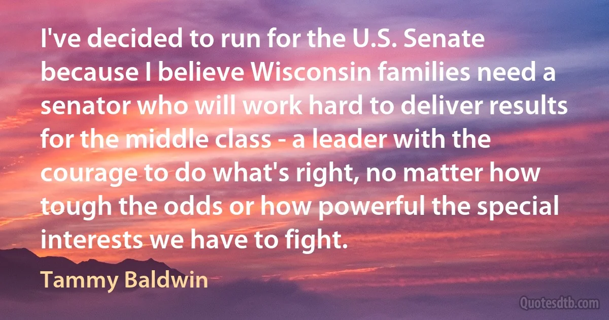 I've decided to run for the U.S. Senate because I believe Wisconsin families need a senator who will work hard to deliver results for the middle class - a leader with the courage to do what's right, no matter how tough the odds or how powerful the special interests we have to fight. (Tammy Baldwin)