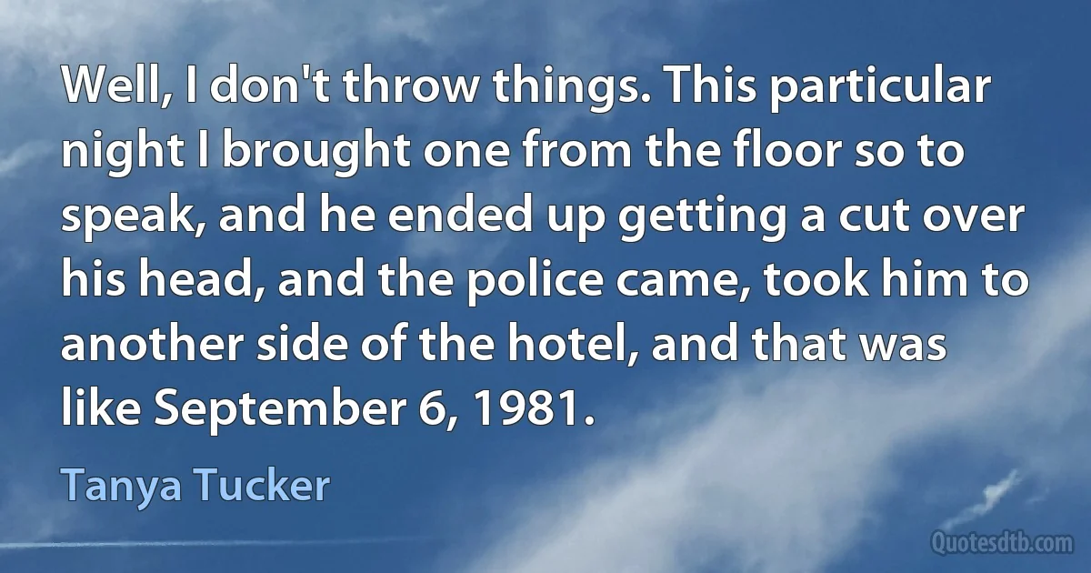 Well, I don't throw things. This particular night I brought one from the floor so to speak, and he ended up getting a cut over his head, and the police came, took him to another side of the hotel, and that was like September 6, 1981. (Tanya Tucker)