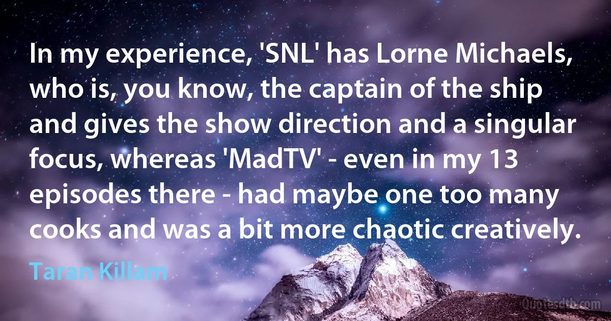 In my experience, 'SNL' has Lorne Michaels, who is, you know, the captain of the ship and gives the show direction and a singular focus, whereas 'MadTV' - even in my 13 episodes there - had maybe one too many cooks and was a bit more chaotic creatively. (Taran Killam)