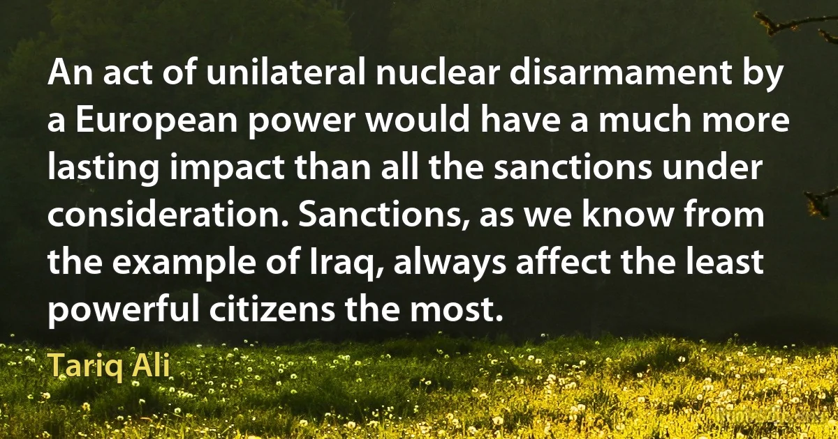 An act of unilateral nuclear disarmament by a European power would have a much more lasting impact than all the sanctions under consideration. Sanctions, as we know from the example of Iraq, always affect the least powerful citizens the most. (Tariq Ali)