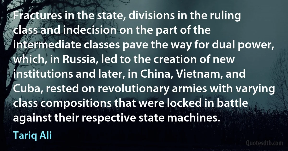 Fractures in the state, divisions in the ruling class and indecision on the part of the intermediate classes pave the way for dual power, which, in Russia, led to the creation of new institutions and later, in China, Vietnam, and Cuba, rested on revolutionary armies with varying class compositions that were locked in battle against their respective state machines. (Tariq Ali)