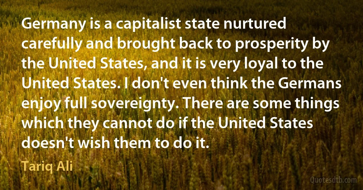 Germany is a capitalist state nurtured carefully and brought back to prosperity by the United States, and it is very loyal to the United States. I don't even think the Germans enjoy full sovereignty. There are some things which they cannot do if the United States doesn't wish them to do it. (Tariq Ali)