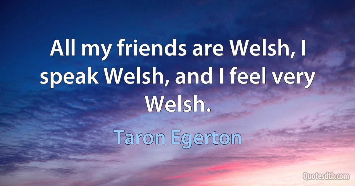 All my friends are Welsh, I speak Welsh, and I feel very Welsh. (Taron Egerton)