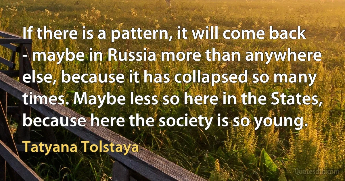 If there is a pattern, it will come back - maybe in Russia more than anywhere else, because it has collapsed so many times. Maybe less so here in the States, because here the society is so young. (Tatyana Tolstaya)